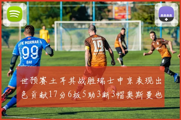 世预赛土耳其战胜瑞士申京表现出色贡献17分6板5助3断3帽奥斯曼也有15分表现