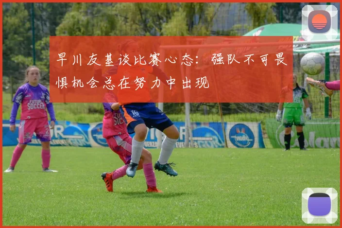 早川友基谈比赛心态：强队不可畏惧机会总在努力中出现
