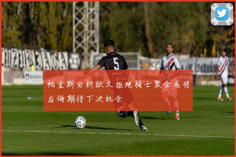 帕金斯分析欧文拒绝骑士聚会或将后悔期待下次机会