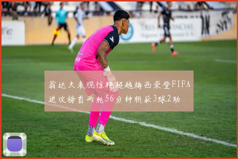 翁达夫表现惊艳超越梅西荣登FIFA进攻榜首两轮56分钟斩获3球2助
